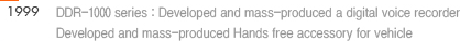 1999 : 1. DDR-1000 series : Developed and mass-produced a digital voice recorder 2. Developed and mass-produced Hands free accessory for vehicle