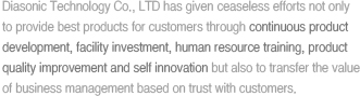 Diasonic Technology Co., LTD has given ceaseless efforts not only to provide best products for customers through continuous product development, facility investment, human resource training, product quality improvement and self innovation but also to transfer the value of business management based on trust with customers. 
