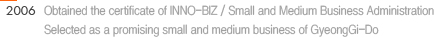 2006 : 1. Obtained the certificate of INNO-BIZ / Small and Medium Business Administration 2. Selected as a promising small and medium business of GyeongGi-Do